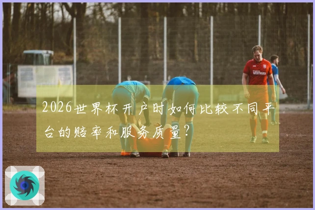 2026世界杯开户时如何比较不同平台的赔率和服务质量?