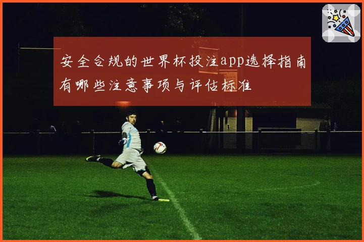 安全合规的世界杯投注app选择指南有哪些注意事项与评估标准