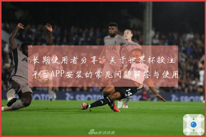 长期使用者分享：关于世界杯投注平台APP安装的常见问题解答与使用体验